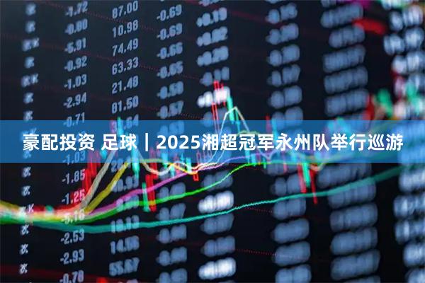 豪配投资 足球｜2025湘超冠军永州队举行巡游