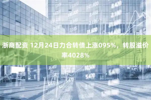 浙商配资 12月24日力合转债上涨095%，转股溢价率4028%