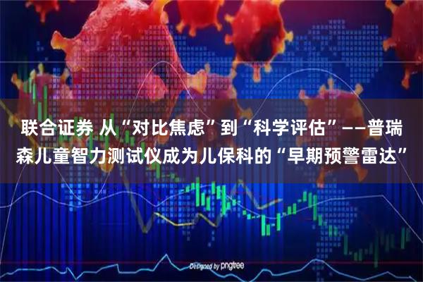 联合证券 从“对比焦虑”到“科学评估”——普瑞森儿童智力测试仪成为儿保科的“早期预警雷达”