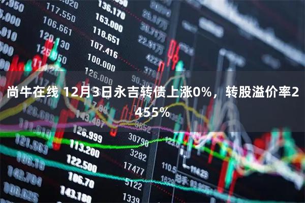 尚牛在线 12月3日永吉转债上涨0%，转股溢价率2455%