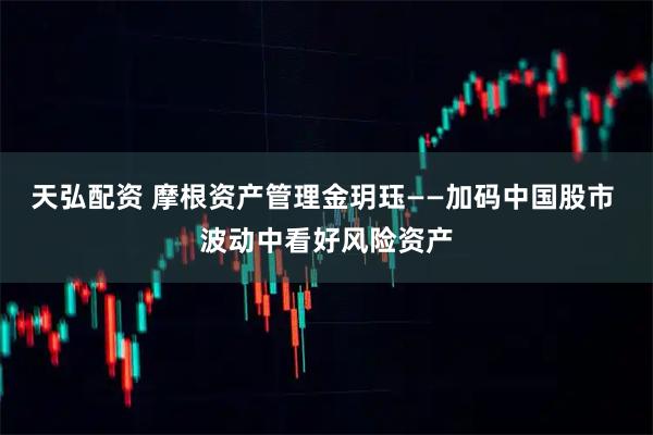 天弘配资 摩根资产管理金玥珏——加码中国股市 波动中看好风险资产