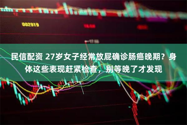 民信配资 27岁女子经常放屁确诊肠癌晚期？身体这些表现赶紧检查，别等晚了才发现